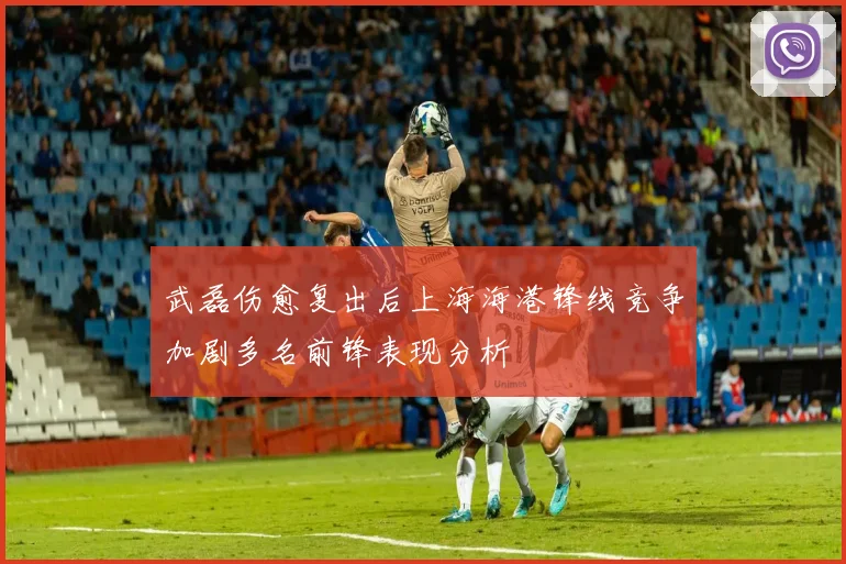 武磊伤愈复出后上海海港锋线竞争加剧多名前锋表现分析