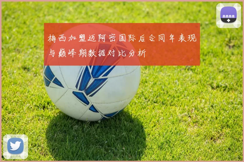 梅西加盟迈阿密国际后合同年表现与巅峰期数据对比分析