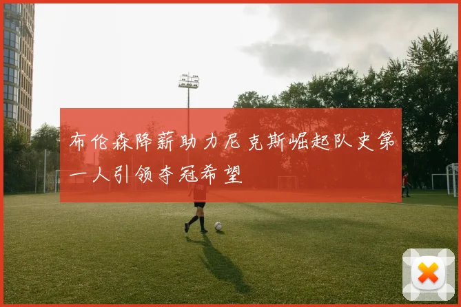 布伦森降薪助力尼克斯崛起队史第一人引领夺冠希望